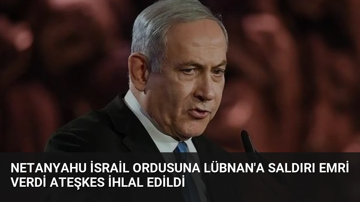 Netanyahu İsrail Ordusuna Lübnan’a Saldırı Emri Verdi Ateşkes İhlal Edildi