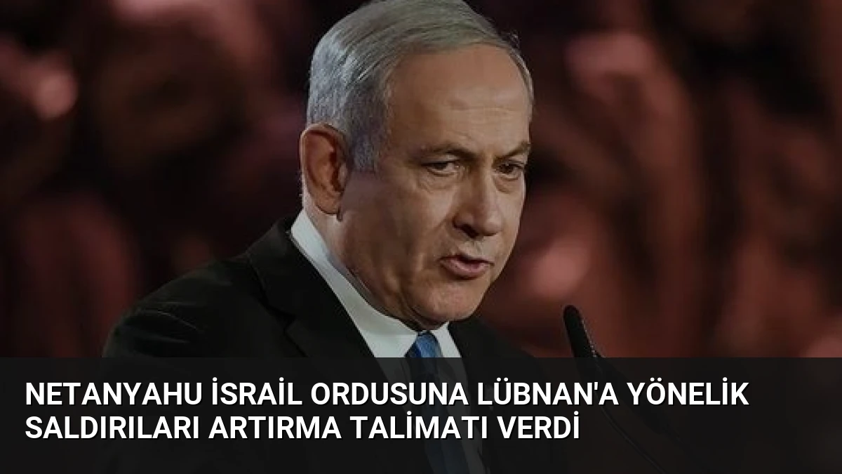 Netanyahu İsrail Ordusuna Lübnan’a Yönelik Saldırıları Artırma Talimatı Verdi