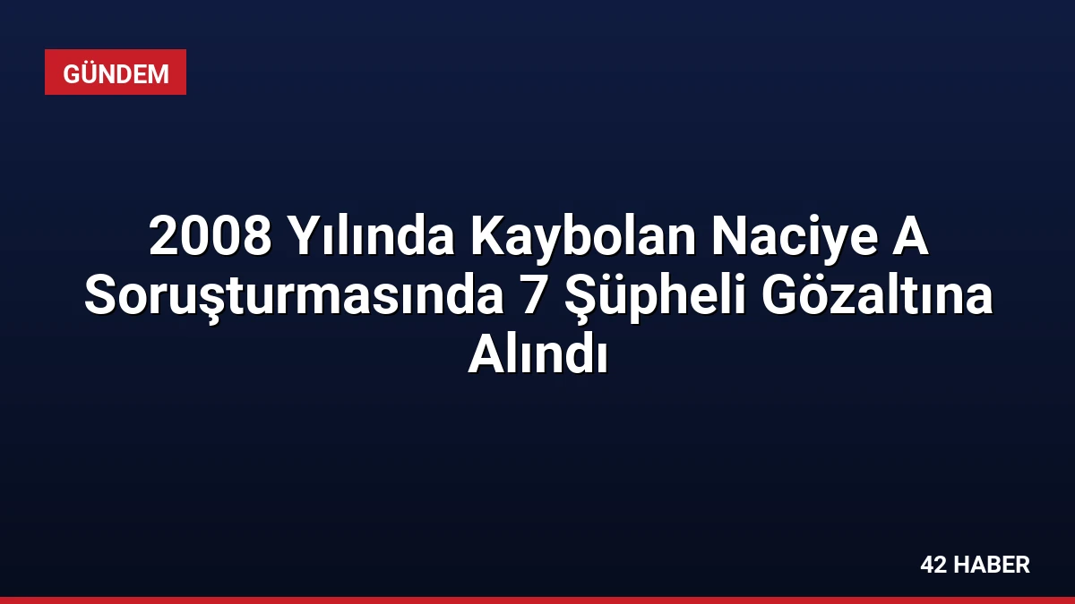2008 Yılında Kaybolan Naciye A Soruşturmasında 7 Şüpheli Gözaltına Alındı
