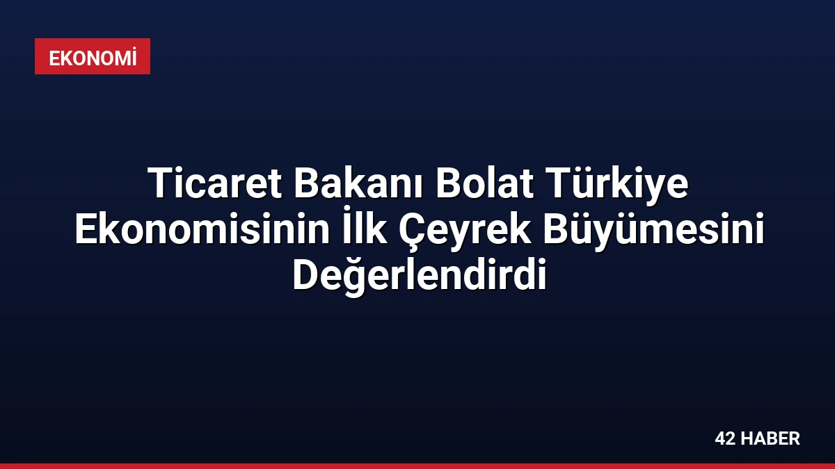 Ticaret Bakanı Bolat Türkiye Ekonomisinin İlk Çeyrek Büyümesini Değerlendirdi