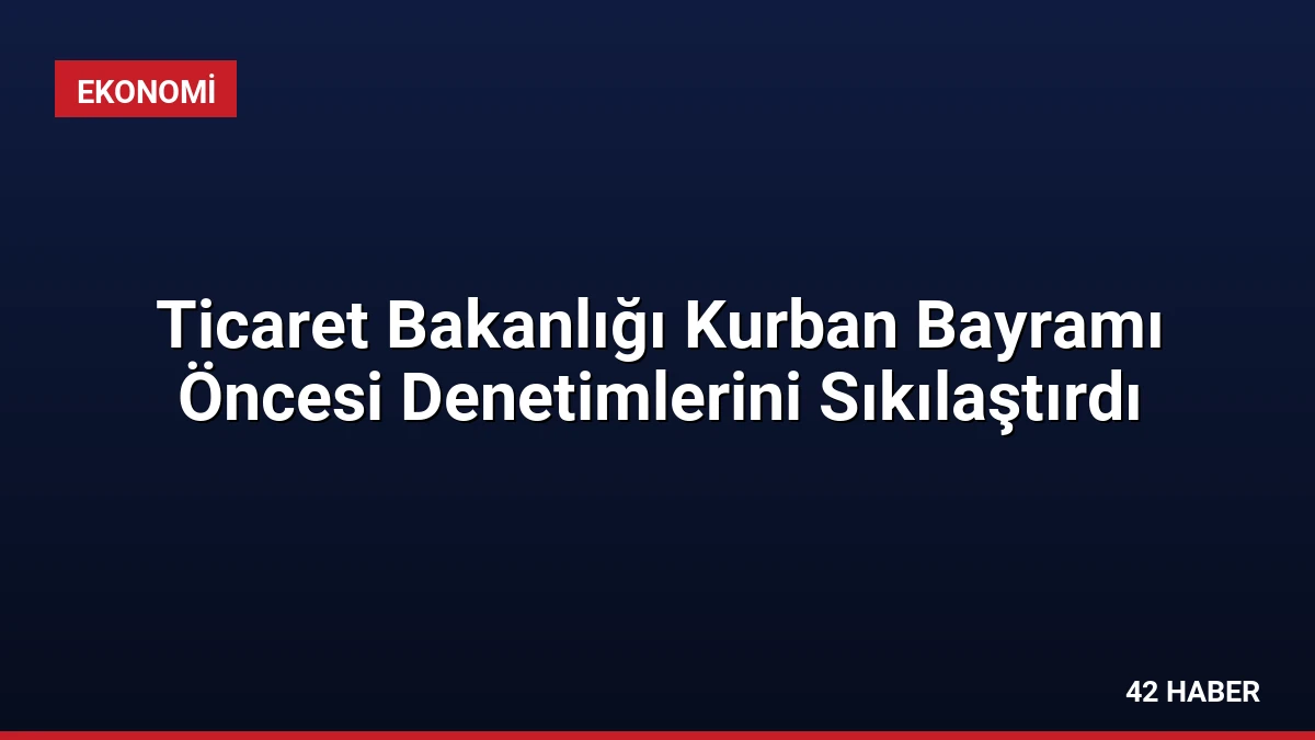 Ticaret Bakanlığı Kurban Bayramı Öncesi Denetimlerini Sıkılaştırdı