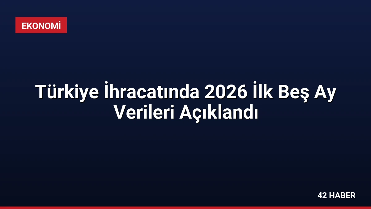 Türkiye İhracatında 2026 İlk Beş Ay Verileri Açıklandı