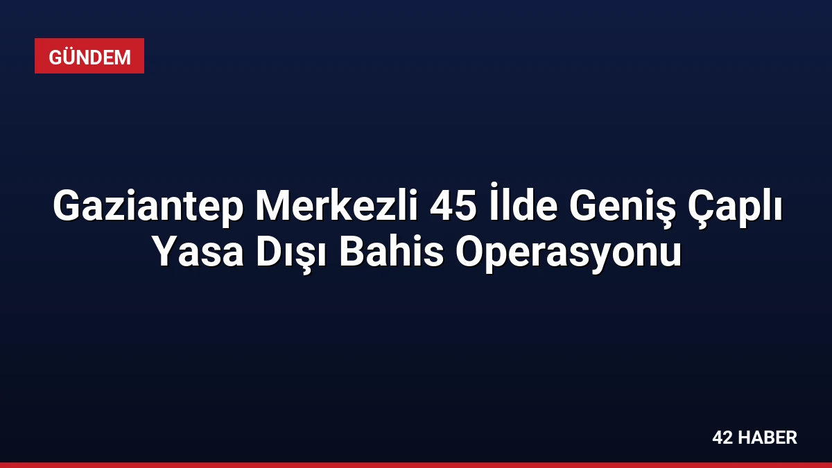 Gaziantep Merkezli 45 İlde Geniş Çaplı Yasa Dışı Bahis Operasyonu