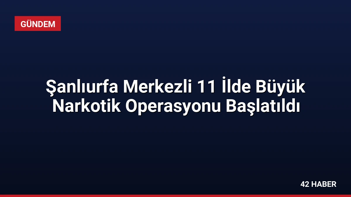 Şanlıurfa Merkezli 11 İlde Büyük Narkotik Operasyonu Başlatıldı