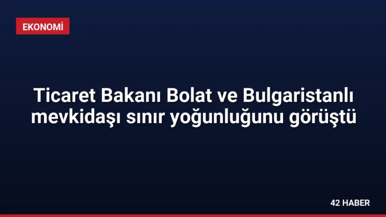 Ticaret Bakanı Bolat ve Bulgaristanlı mevkidaşı sınır yoğunluğunu görüştü