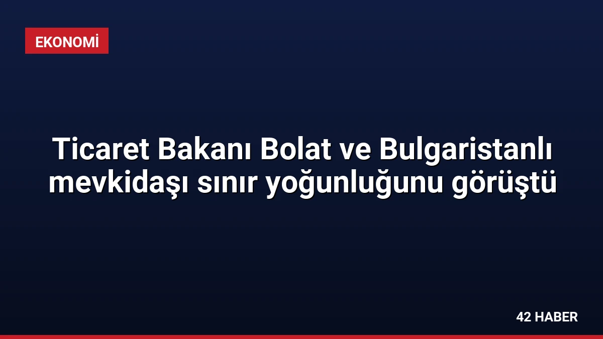 Ticaret Bakanı Bolat ve Bulgaristanlı mevkidaşı sınır yoğunluğunu görüştü