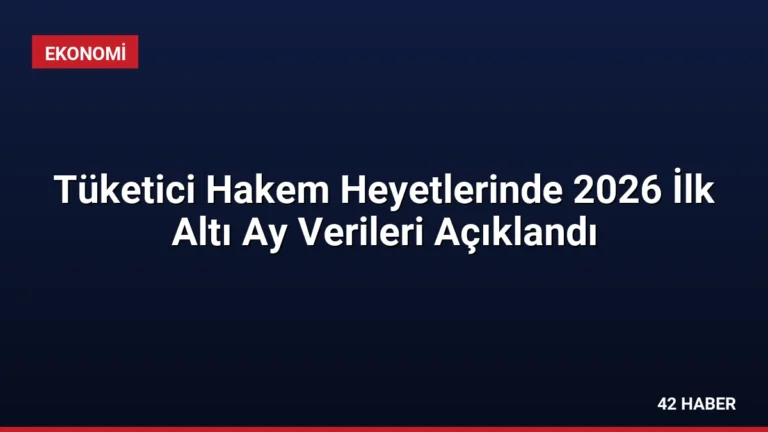 Tüketici Hakem Heyetlerinde 2026 İlk Altı Ay Verileri Açıklandı