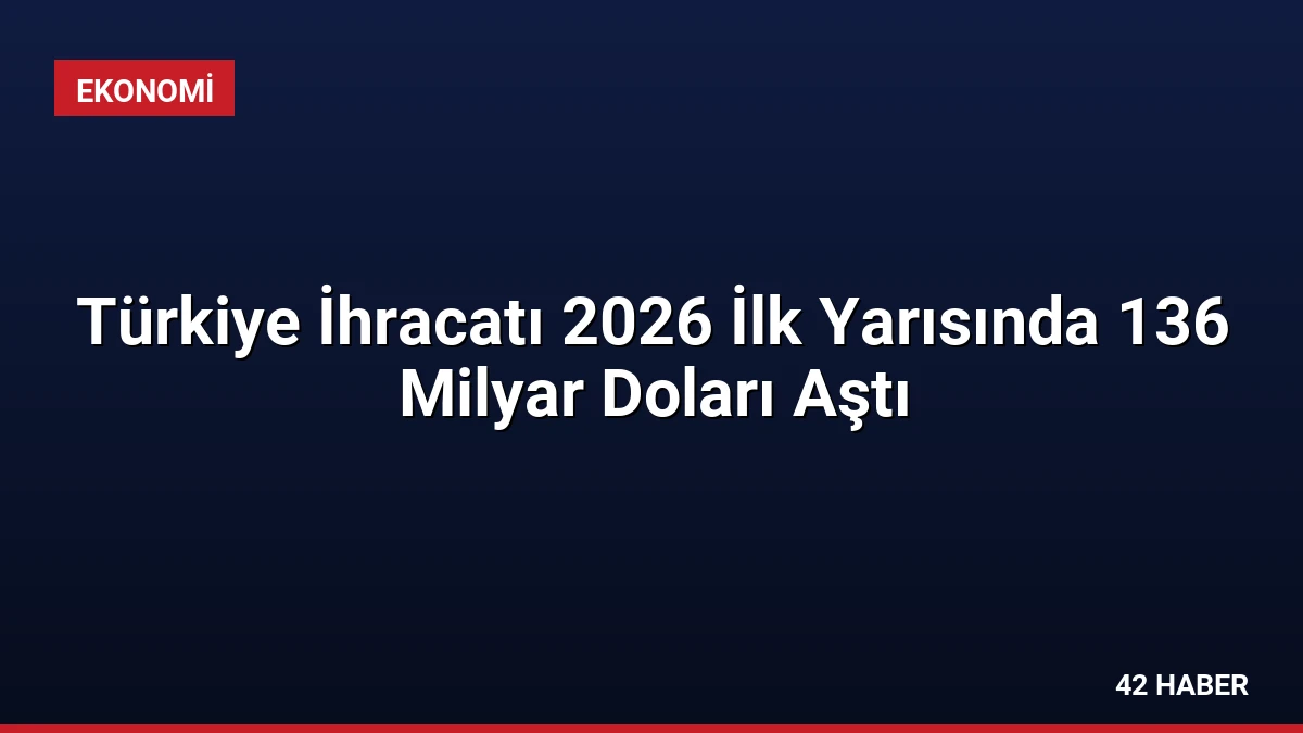 Türkiye İhracatı 2026 İlk Yarısında 136 Milyar Doları Aştı