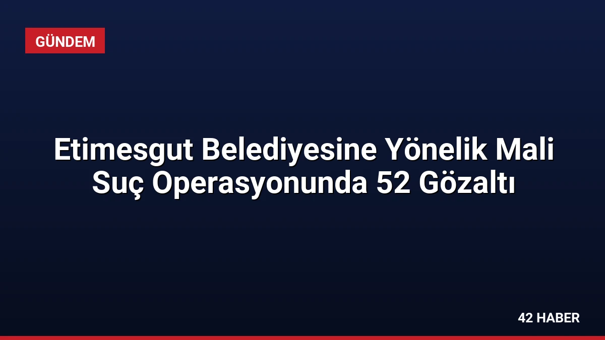 Etimesgut Belediyesine Yönelik Mali Suç Operasyonunda 52 Gözaltı