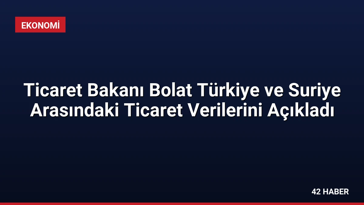 Ticaret Bakanı Bolat Türkiye ve Suriye Arasındaki Ticaret Verilerini Açıkladı