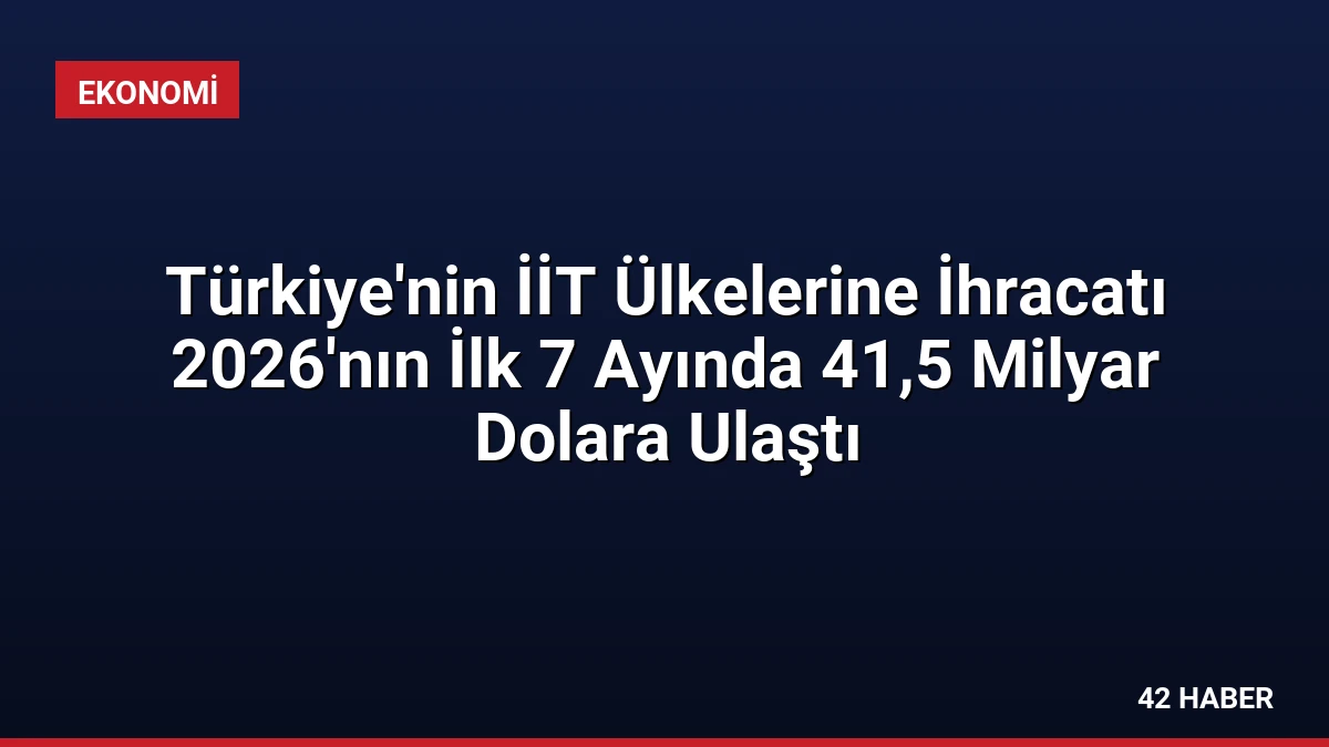 Türkiye’nin İİT Ülkelerine İhracatı 2026’nın İlk 7 Ayında 41,5 Milyar Dolara Ulaştı