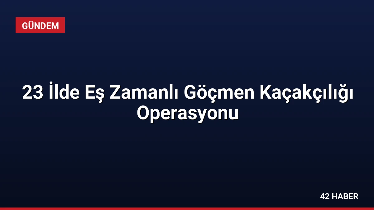 23 İlde Eş Zamanlı Göçmen Kaçakçılığı Operasyonu