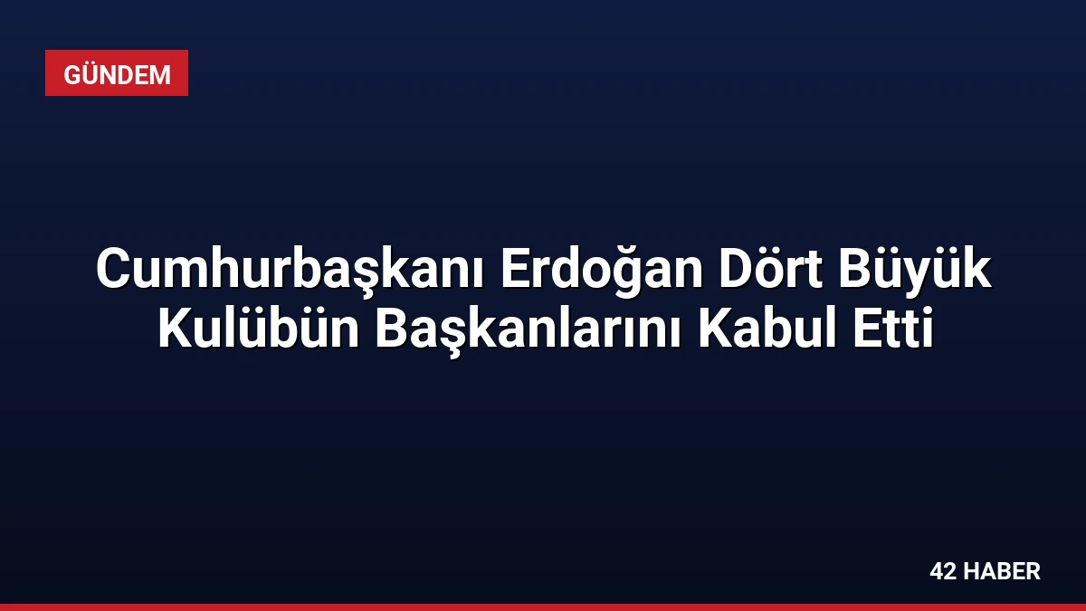 Cumhurbaşkanı Erdoğan Dört Büyük Kulübün Başkanlarını Kabul Etti